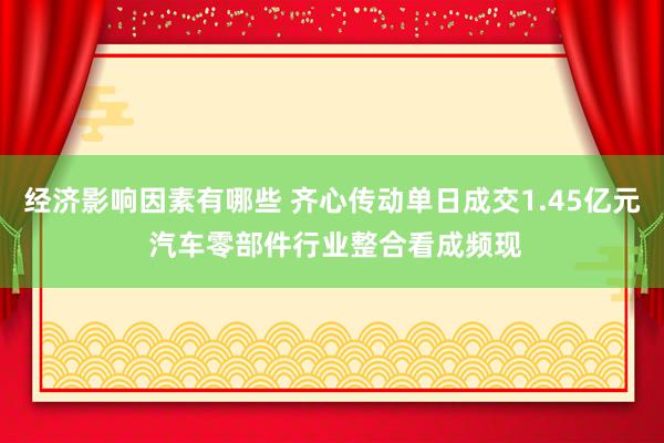 经济影响因素有哪些 齐心传动单日成交1.45亿元 汽车零部件行业整合看成频现